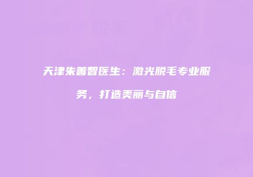 天津朱善智医生：激光脱毛专业服务，打造美丽与自信