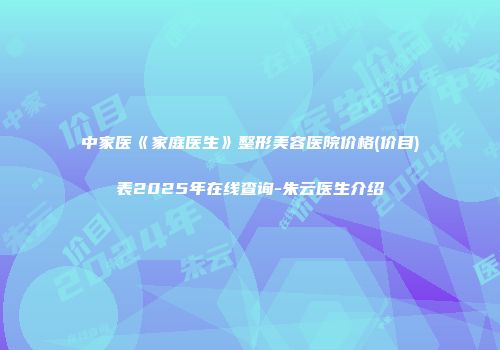 中家医《家庭医生》整形美容医院价格(价目)表2025年在线查询-朱云医生介绍