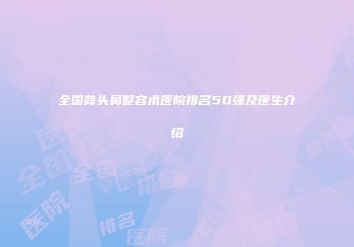 全国蒜头鼻整容术医院排名50强及医生介绍