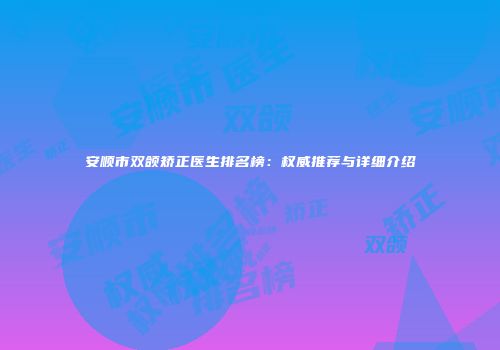 安顺市双颌矫正医生排名榜：权威推荐与详细介绍