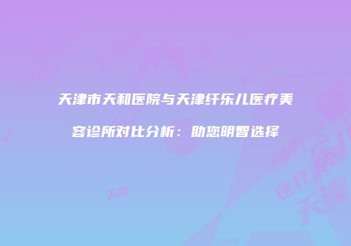 天津市天和医院与天津纤乐儿医疗美容诊所对比分析：助您明智选择
