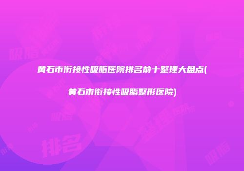 黄石市衔接性吸脂医院排名前十整理大盘点(黄石市衔接性吸脂整形医院)