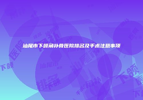 汕尾市下颌角补骨医院排名及手术注意事项