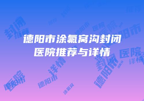 德阳市涂氟窝沟封闭医院推荐与详情