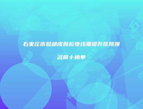 石家庄市脸部皮肤松弛线雕提升医院排名前十榜单