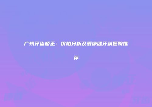广州牙齿矫正：价格分析及爱康健牙科医院推荐
