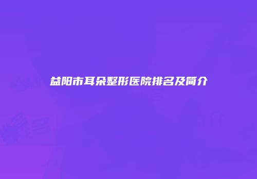 益阳市耳朵整形医院排名及简介