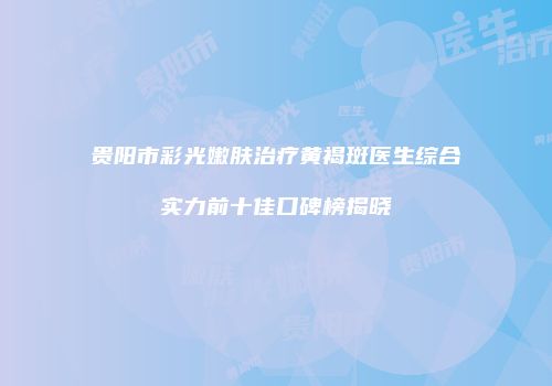 贵阳市彩光嫩肤治疗黄褐斑医生综合实力前十佳口碑榜揭晓