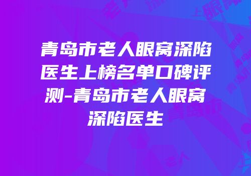 青岛市老人眼窝深陷医生上榜名单口碑评测-青岛市老人眼窝深陷医生