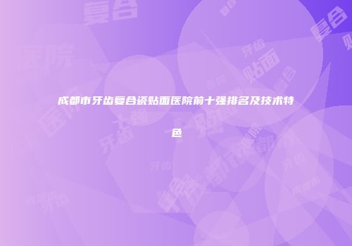 成都市牙齿复合瓷贴面医院前十强排名及技术特色