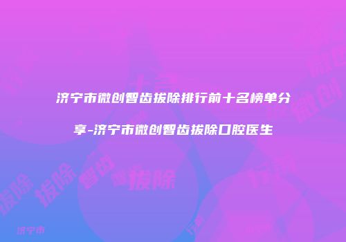 济宁市微创智齿拔除排行前十名榜单分享-济宁市微创智齿拔除口腔医生