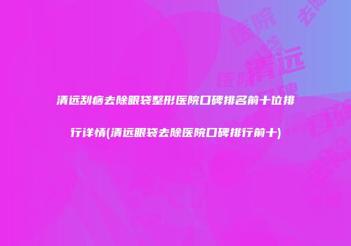 清远刮痧去除眼袋整形医院口碑排名前十位排行详情(清远眼袋去除医院口碑排行前十)