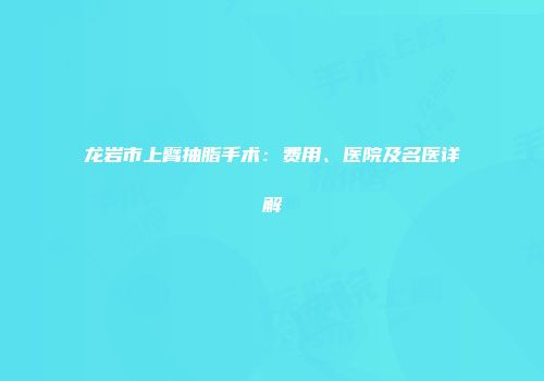龙岩市上臂抽脂手术：费用、医院及名医详解