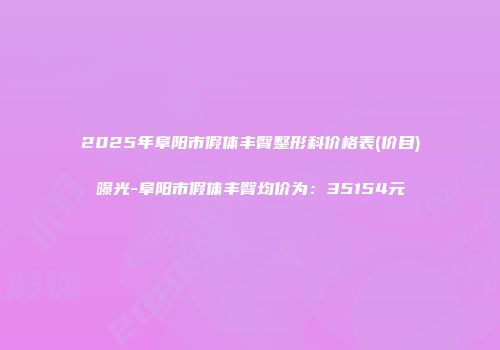 2025年阜阳市假体丰臀整形科价格表(价目)曝光-阜阳市假体丰臀均价为：35154元