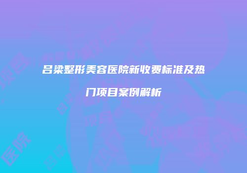 吕梁整形美容医院新收费标准及热门项目案例解析