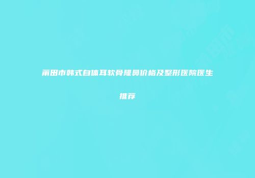 莆田市韩式自体耳软骨隆鼻价格及整形医院医生推荐