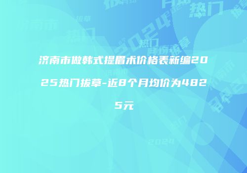 济南市做韩式提眉术价格表新编2025热门拔草-近8个月均价为4825元