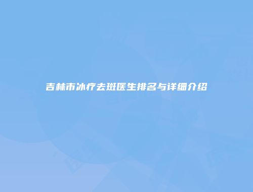 吉林市冰疗去斑医生排名与详细介绍