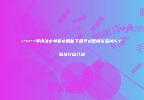 2025年河池市单眼皮眼睑下垂手术医院排名榜前十强及详细介绍