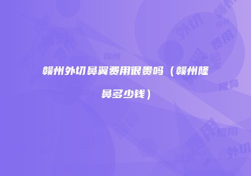 赣州外切鼻翼费用很贵吗（赣州隆鼻多少钱）