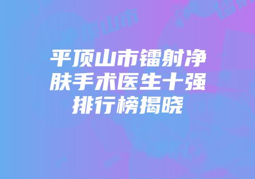 平顶山市镭射净肤手术医生十强排行榜揭晓