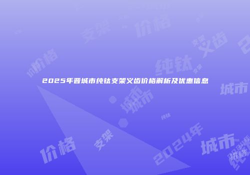 2025年晋城市纯钛支架义齿价格解析及优惠信息