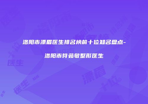洛阳市漂眉医生排名榜前十位知名盘点-洛阳市符茹敏整形医生
