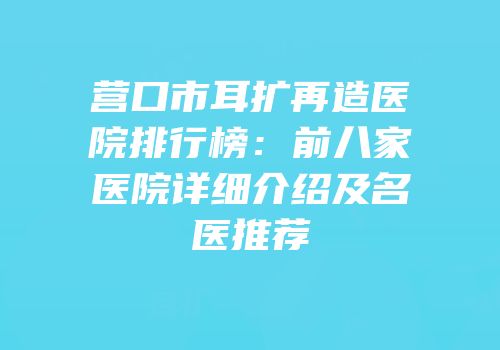 营口市耳扩再造医院排行榜：前八家医院详细介绍及名医推荐