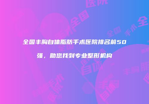 全国丰胸自体脂肪手术医院排名前50强，助您找到专业整形机构