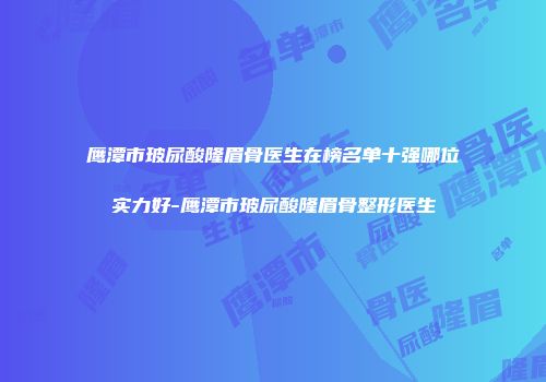 鹰潭市玻尿酸隆眉骨医生在榜名单十强哪位实力好-鹰潭市玻尿酸隆眉骨整形医生