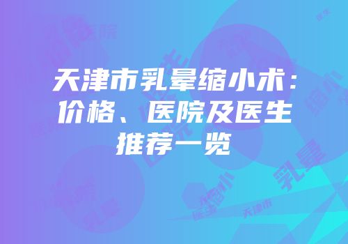 天津市乳晕缩小术：价格、医院及医生推荐一览