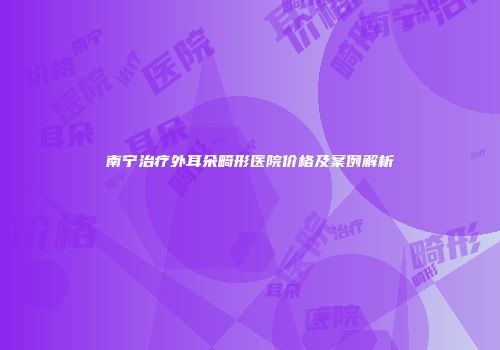 南宁治疗外耳朵畸形医院价格及案例解析