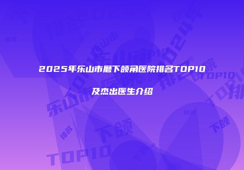 2025年乐山市磨下颌角医院排名TOP10及杰出医生介绍