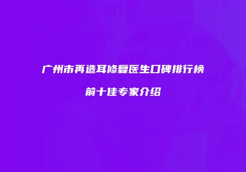 广州市再造耳修复医生口碑排行榜前十佳专家介绍