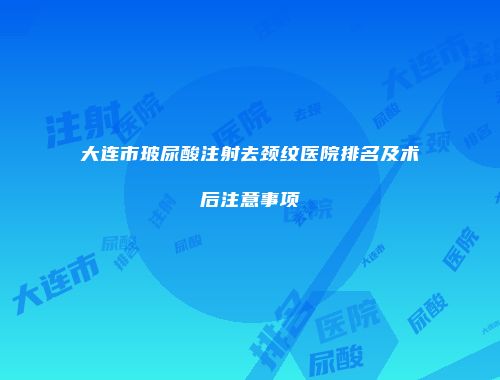 大连市玻尿酸注射去颈纹医院排名及术后注意事项
