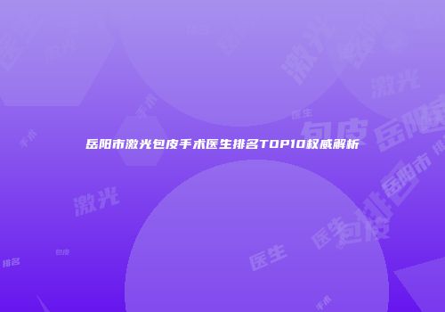 岳阳市激光包皮手术医生排名TOP10权威解析