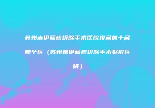 苏州市伊藤痣切除手术医院排名前十名哪个医（苏州市伊藤痣切除手术整形医院）