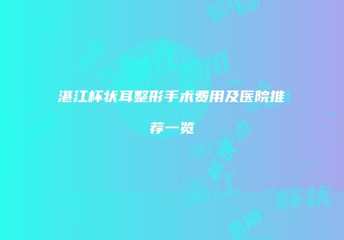 湛江杯状耳整形手术费用及医院推荐一览