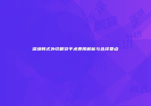 深圳韩式外切眼袋手术费用解析与选择要点