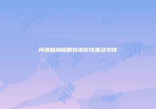 河池超消除眼袋术价钱是多少钱