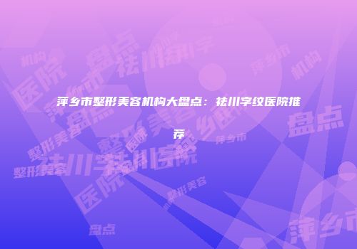 萍乡市整形美容机构大盘点：祛川字纹医院推荐