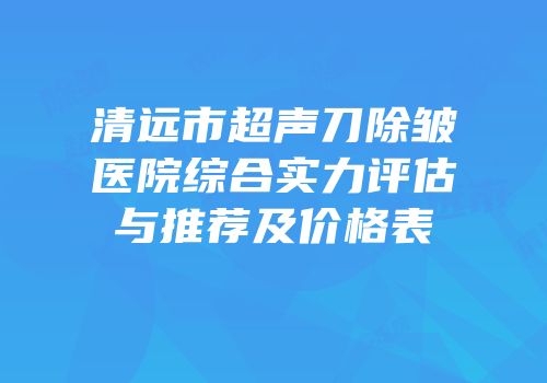 清远市超声刀除皱医院综合实力评估与推荐及价格表