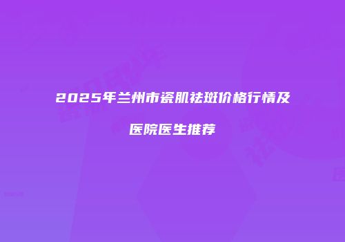 2025年兰州市瓷肌祛斑价格行情及医院医生推荐