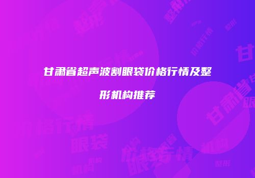 甘肃省超声波割眼袋价格行情及整形机构推荐