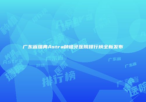广东省瑞典Astra种植牙医院排行榜全新发布