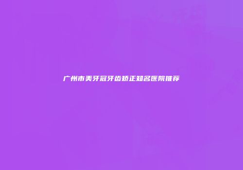 广州市美牙冠牙齿矫正知名医院推荐