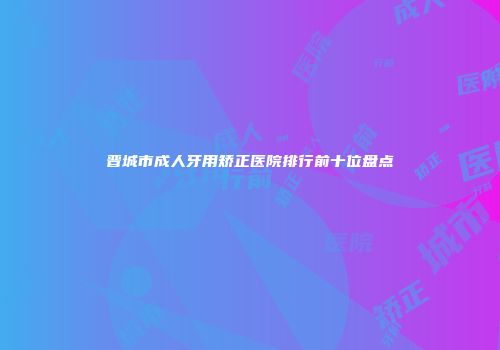 晋城市成人牙用矫正医院排行前十位盘点