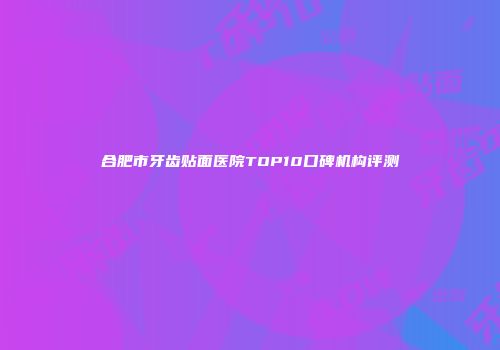 合肥市牙齿贴面医院TOP10口碑机构评测