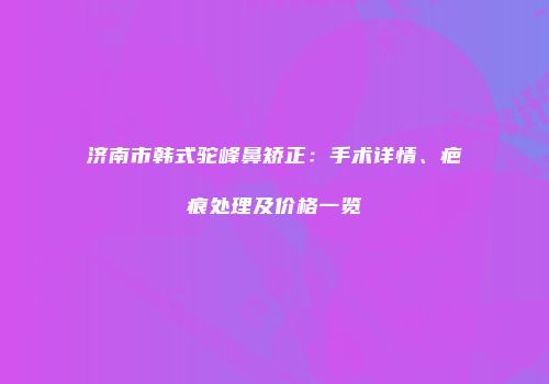 济南市韩式驼峰鼻矫正：手术详情、疤痕处理及价格一览