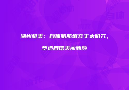 湖州雅美：自体脂肪填充丰太阳穴，塑造自信美丽新颜
